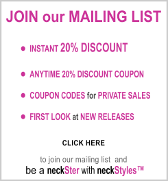 JOIN our MAILING LIST      	INSTANT 20% DISCOUNT  	ANYTIME 20% DISCOUNT COUPON     	COUPON CODES for PRIVATE SALES  	FIRST LOOK at NEW RELEASES                       CLICK HERE           to join our mailing list  and   be a neckSter with neckStyles